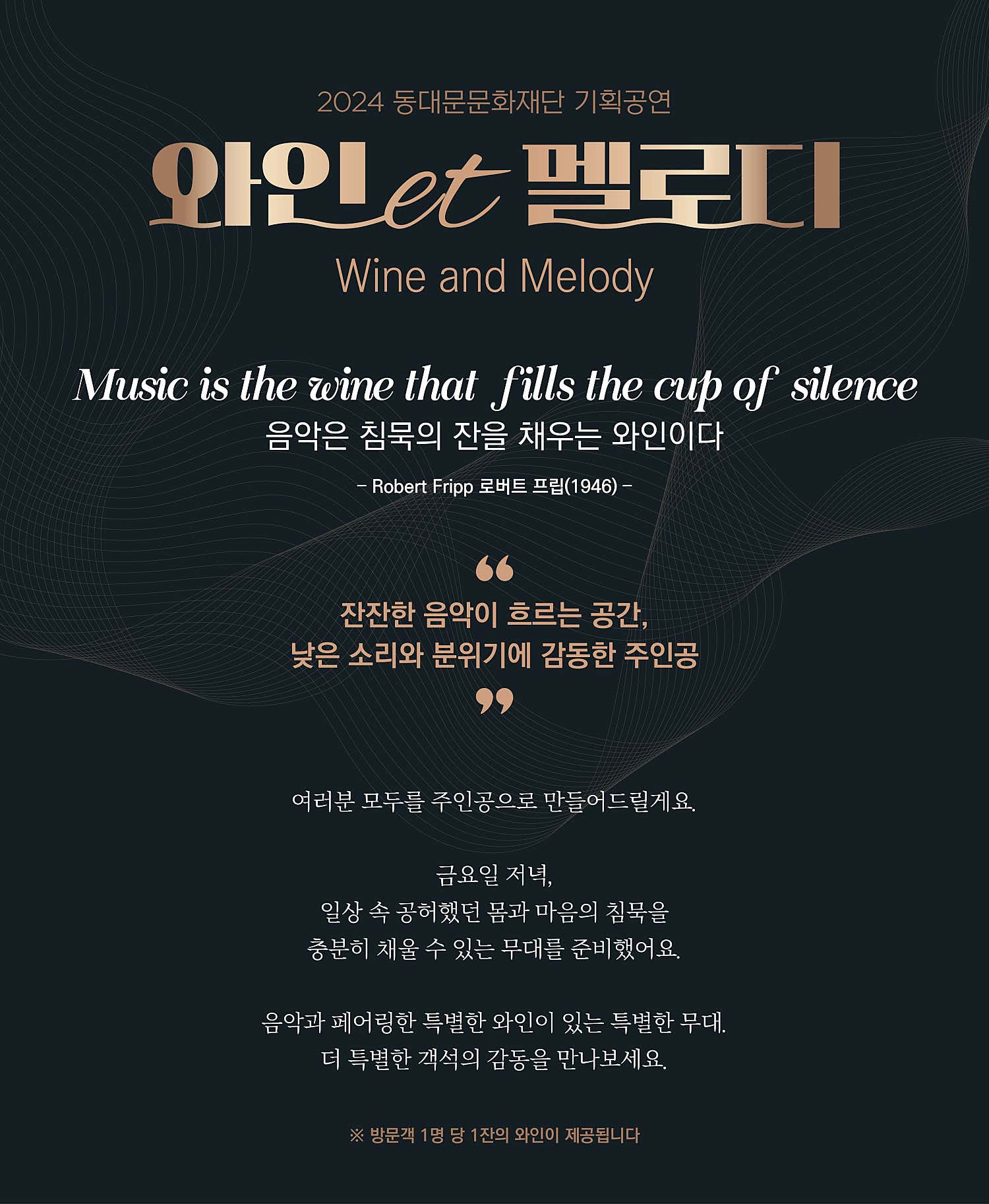 2024 동대문문화재단 기획공연 와인et 멜로디 Wine and Melody Music is the wine that fills the cup of silence 음악은 침묵의 잔을 채우는 와인이다 - Robert Fripp 로버트 프립(1946)- 잔잔한 음악이 흐르는 공간, 낮은 소리와 분위기에 감동한 주인공 여러분 모두를 주인공으로 만들어드릴게요. 금요일 저녁, 일상 속 공허했던 몸과 마음의 침묵을 충분히 채울 수 있는 무대를 준비했어요. 음악과 페어링한 특별한 와인이 있는 특별한 무대. 더 특별한 객석의 감동을 만나보세요. ※ 방문객 1명 당 1잔의 와인이 제공됩니다